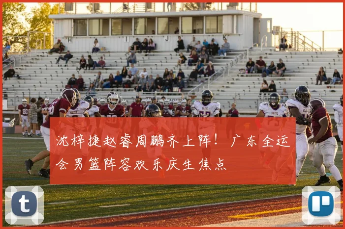 沈梓捷赵睿周鹏齐上阵！广东全运会男篮阵容欢乐庆生焦点