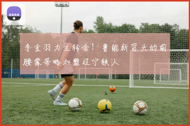 李金羽力主转会！鲁能新冒头的前腰蒙蒂略加盟辽宁铁人