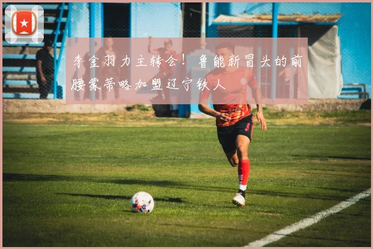 李金羽力主转会！鲁能新冒头的前腰蒙蒂略加盟辽宁铁人