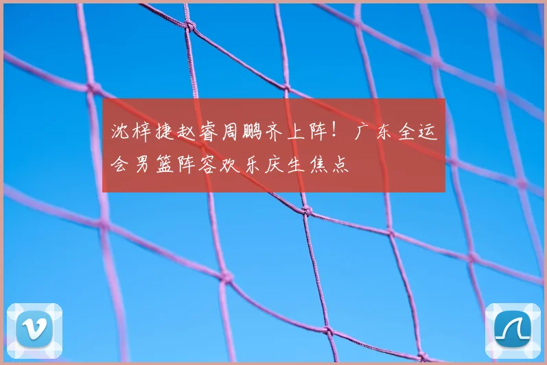 沈梓捷赵睿周鹏齐上阵！广东全运会男篮阵容欢乐庆生焦点